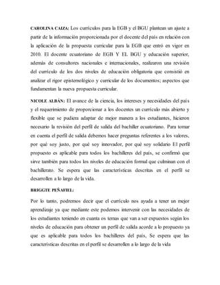 CAROLINA CAIZA: Los currículos para la EGB y el BGU plantean un ajuste a
partir de la información proporcionada por el docente del país en relación con
la aplicación de la propuesta curricular para la EGB que entró en vigor en
2010. El docente ecuatoriano de EGB Y EL BGU y educación superior,
además de consultores nacionales e internacionales, realizaron una revisión
del currículo de los dos niveles de educación obligatoria que consistió en
analizar el rigor epistemológico y curricular de los documentos; aspectos que
fundamentan la nueva propuesta curricular.
NICOLE ALBÁN: El avance de la ciencia, los intereses y necesidades del país
y el requerimiento de proporcionar a los docentes un currículo más abierto y
flexible que se pudiera adaptar de mejor manera a los estudiantes, hicieron
necesario la revisión del perfil de salida del bachiller ecuatoriano. Para tomar
en cuenta el perfil de salida debemos hacer preguntas referentes a los valores,
por qué soy justo, por qué soy innovador, por qué soy solidario El perfil
propuesto es aplicable para todos los bachilleres del país, se confirmó que
sirve también para todos los niveles de educación formal que culminan con el
bachillerato. Se espera que las características descritas en el perfil se
desarrollen a lo largo de la vida.
BRIGGTE PEÑAFIEL:
Por lo tanto, podremos decir que el currículo nos ayuda a tener un mejor
aprendizaje ya que mediante este podemos intervenir con las necesidades de
los estudiantes teniendo en cuanta os temas que van a ser expuestos según los
niveles de educación para obtener un perfil de salida acorde a lo propuesto ya
que es aplicable para todos los bachilleres del país, Se espera que las
características descritas en el perfil se desarrollen a lo largo de la vida
 