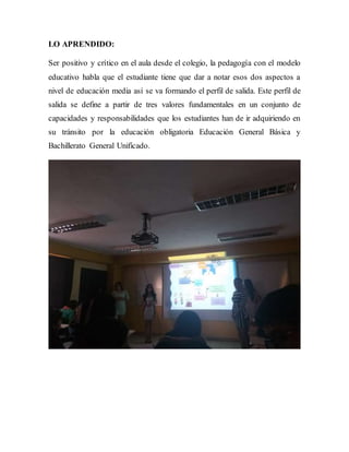 LO APRENDIDO:
Ser positivo y crítico en el aula desde el colegio, la pedagogía con el modelo
educativo habla que el estudiante tiene que dar a notar esos dos aspectos a
nivel de educación media así se va formando el perfil de salida. Este perfil de
salida se define a partir de tres valores fundamentales en un conjunto de
capacidades y responsabilidades que los estudiantes han de ir adquiriendo en
su tránsito por la educación obligatoria Educación General Básica y
Bachillerato General Unificado.
 