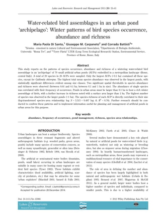 Water-related bird assemblages in an urban pond
‘archipelago’: Winter patterns of bird species occurrence,
abundance and richness
Maria Paola Di Santo,1
Giuseppe M. Carpaneto2
and Corrado Battisti3
*
1
Xemina - emozioni in natura Cultural and Environmental Association, 2
Dipartimento di Biologia Ambientale,
Universita “Roma Tre”, and 3
“Torre Flavia” LTER (Long Term Ecological Research) Station, Environmental Service,
Province of Rome, Rome, Italy
Abstract
This study reports on the patterns of species occurrence, abundance and richness of a wintering water-related bird
assemblage in an ‘archipelago’ of 70 small artiﬁcial urban ponds (AUPs) embedded in a metropolitan landscape (Rome,
central Italy). A total of 20 species in 26 AUPs were sampled. Only the largest AUPs (0.1 ha) contained all these spe-
cies, except for Gallinula chloropus. The highest total mean species abundance was observed in the largest ponds, with
statistically signiﬁcant differences evident among size classes. Two signiﬁcant spatial thresholds in species abundance
and richness were observed (between 0.01 and 0.1 ha; between 0.1 and 1 ha in size). The abundance of single species
was correlated with their frequency of occurrence. Ponds in urban areas must be larger than 0.1 ha to host a rich winter
assemblage of birds, with a further increase in richness noted with a surface area larger than 1 ha. The highest number
of species was observed in the larger ponds (1 ha). The species richness of each AUP is directly correlated to their size
(log-transformed species–area relationship: log S = 3.515 + 0.497 log A; R2
= 0.76). Further research should be con-
ducted to conﬁrm these patterns and to implement information useful for planning and management of artiﬁcial ponds in
urban areas for this purpose.
Key words
abundance, frequency of occurrence, pond management, richness, species–area relationships.
INTRODUCTION
Urban landscapes can host a unique biodiversity. Species
assemblages in these remnant fragments and altered
anthropogenic habitats (e.g. wooded parks, green areas,
ponds) include many species of conservation concern, as
well as many synanthropic, generalist or alien taxa (Beis-
singer  Osborne 1982; Rebele 1994; van Heezik et al.
2008).
The artiﬁcial or semi-natural water bodies (fountains,
ponds, small lakes) occurring in urban landscapes are
suitable in many cases for hosting many vagrant or resi-
dent bird species (Tyser 1982). These habitats exhibit
characteristics (food availability, artiﬁcial lighting, scar-
city of predators, etc.) that may be attractive for some
‘urban exploiters’ (Marzluff 2001; Savard  Falls 2001;
McKinney 2002; Faeth et al. 2005; Chace  Walsh
2006).
Several studies have demonstrated a key role played
by natural or artiﬁcial ponds for water-related birds (e.g.
waterfowls, waders) not only as wintering or breeding
sites, but also as stopover areas during migration (Chov-
anec 1994). In heavily human-transformed landscapes,
such as metropolitan areas, these ponds may represent a
multifunctional resource of vital importance to the conser-
vation of many species (Gledhill et al. 2004; Zacchei et al.
2011).
The role of area in deﬁning the number and abun-
dance of species has been largely highlighted in both
natural and anthropogenic wet habitats (Celada  Bo-
gliani 1993; Benassi et al. 2007; Magurran  McGill
2011). As a general model, larger water bodies host a
higher number of species and individuals, compared to
smaller ponds. This is due to a higher availability of
*Corresponding author. Email: c.battisti@provincia.roma.it
Accepted for publication 28 December 2014.
Lakes and Reservoirs: Research and Management 2015 20: 33–41
© 2015 Wiley Publishing Asia Pty LtdDoi: 10.1111/lre.12086
 