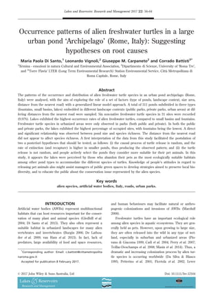 Occurrence patterns of alien freshwater turtles in a large
urban pond ‘Archipelago’ (Rome, Italy): Suggesting
hypotheses on root causes
Maria Paola Di Santo,1
Leonardo Vignoli,2
Giuseppe M. Carpaneto2
and Corrado Battisti3*
1
Xemina - emozioni in natura Cultural and Environmental Association, 2
Dipartimento di Scienze, University of ‘Roma Tre’,
and 3
‘Torre Flavia’ LTER (Long Term Environmental Research) Station Environmental Service, Citta Metropolitana di
Roma Capitale, Rome, Italy
Abstract
The patterns of the occurrence and distribution of alien freshwater turtle species in an urban pond archipelago (Rome,
Italy) were analysed, with the aim of exploring the role of a set of factors (type of ponds, landscape context, size area,
distance from the nearest road) with a generalized linear model approach. A total of 311 ponds subdivided in three types
(fountains, small basins, lakes) embedded in different landscape contexts (public parks, private parks, urban areas) at dif-
fering distances from the nearest road were sampled. Six non-native freshwater turtle species in 31 sites were recorded
(9.97%). Lakes exhibited the highest occurrence rates of alien freshwater turtles, compared to small basins and fountains.
Freshwater turtle species in urbanized areas were only observed in parks (both public and private). In both the public
and private parks, the lakes exhibited the highest percentage of occupied sites, with fountains being the lowest. A direct
and signiﬁcant relationship was observed between pond size and species richness. The distance from the nearest road
did not appear to affect species richness. A ﬁrst interpretation of the data from this study facilitated the postulation of
two a posteriori hypotheses that should be tested, as follows: (i) the causal process of turtle release is random, and the
rate of extinction (and recapture) is higher in smaller ponds, thus producing the observed pattern; and (ii) the turtle
release is not random, and people actively select the ponds they consider more suitable for their pet animals. In this
study, it appears the lakes were perceived by those who abandon their pets as the most ecologically suitable habitats
among other pond types to accommodate the different species of turtles. Knowledge of people’s attitudes in regard to
releasing pet animals also might assist managers of public green spaces to develop strategies aimed to preserve local bio-
diversity, and to educate the public about the conservation issue represented by the alien species.
Key words
alien species, artiﬁcial water bodies, Italy, roads, urban parks.
INTRODUCTION
Artiﬁcial water bodies (AWBs) represent multifunctional
habitats that can host resources important for the conser-
vation of many plant and animal species (Gledhill et al.
2004; Di Santo et al. 2015). They also often represent a
suitable habitat in urbanized landscapes for many alien
vertebrates and invertebrates (Burgin 2006; De Lathou-
der et al. 2009; van Ham et al. 2013). In fact, lack of
predators, large availability of food and space resources,
and human behaviours may facilitate natural or anthro-
pogenic colonizations and invasions of AWBs (Marzluff
2008).
Freshwater turtles have an important ecological role
among alien species in aquatic ecosystems. They are gen-
erally held as pets. However, upon growing to large size,
they are often released into the wild in any type of wet-
land, especially in suburban and urbanized areas (Pio-
vano  Giacoma 1999; Cadi et al. 2004; Perry et al. 2007;
Teillac-Deschamps et al. 2008; Masin et al. 2014). Thus, a
dramatic and increasing colonization process by alien tur-
tle species is occurring worldwide (Da Silva  Blasco
1995; Petterino et al. 2001; Ficetola et al. 2002; Lever
*
Corresponding author: Email: c.battisti@cittametropolita
naroma.gov.it
Accepted for publication 8 February 2017.
Lakes and Reservoirs: Research and Management 2017 22: 56–64
© 2017 John Wiley  Sons Australia, Ltd Doi: 10.1111/lre.12164
 