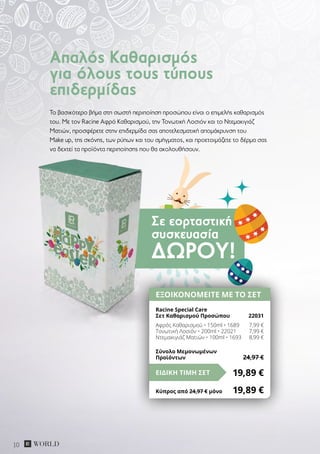 Σε εορταστική
συσκευασία
ΔΏΡΟΥ!
10
Το βασικότερο βήμα στη σωστή περιποίηση προσώπου είναι ο επιμελής καθαρισμός
του. Με τον Racine Αφρό Καθαρισμού, την Τονωτική Λοσιόν και το Ντεμακιγιάζ
Ματιών, προσφέρετε στην επιδερμίδα σας αποτελεσματική απομάκρυνση του
Make up, της σκόνης, των ρύπων και του σμήγματος, και προετοιμάζετε το δέρμα σας
να δεχτεί τα προϊόντα περιποίησης που θα ακολουθήσουν.
Απαλός Καθαρισμός
για όλους τους τύπους
επιδερμίδας
ΕΞΟΙΚΟΝΟΜΕΙΤΕ ΜΕ ΤΟ ΣΕΤ
Racine Special Care
Σετ Καθαρισμού Προσώπου	 22031
Αφρός Καθαρισμού • 150ml • 1689	 7,99 €
Τονωτική Λοσιόν • 200ml • 22021	 7,99 €
Ντεμακιγιάζ Ματιών • 100ml • 1693	 8,99 €
19,89 €ΕΙΔΙΚΗ ΤΙΜΗ ΣΕΤ
Κύπρος από 24,97 € μόνο	 19,89 €
Σύνολο Μεμονωμένων
Προϊόντων	 24,97 €
 