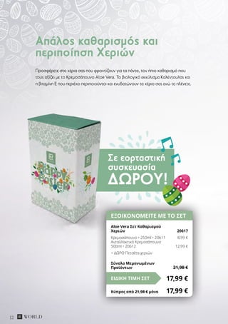 Σε εορταστική
συσκευασία
ΔΏΡΟΥ!
12
Προσφέρετε στα χέρια σας που φροντίζουν για τα πάντα, τον ήπιο καθαρισμό που
τους αξίζει με το Kρεμοσάπουνο Aloe Vera. Το βιολογικό εκχύλισμα Καλέντουλας και
η βιταμίνη Ε που περιέχει περιποιούνται και ενυδατώνουν τα χέρια σας ενώ τα πλένετε.
Απάλος καθαρισμός και
περιποίηση Χεριών
ΕΞΟΙΚΟΝΟΜΕΙΤΕ ΜΕ ΤΟ ΣΕΤ
Aloe Vera Σετ Καθαρισμού
Χεριών	 20617
Κρεμοσάπουνο • 250ml • 20611	 8,99 €
Ανταλλακτικό Κρεμοσάπουνο
500ml • 20612	 12,99 €
+ ΔΩΡΟ Πετσέτα χεριών
17,99 €ΕΙΔΙΚΗ ΤΙΜΗ ΣΕΤ
Κύπρος από 21,98 € μόνο	 17,99 €
Σύνολο Μεμονωμένων
Προϊόντων	 21,98 €
 