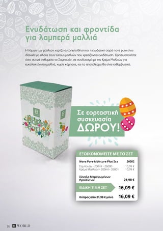 Σε εορταστική
συσκευασία
ΔΏΡΟΥ!
16
H λάμψη των μαλλιών χαρίζει αυτοπεποίθηση και η ενυδατική σειρά nova pure είναι
ιδανική για όλους τους τύπους μαλλιών που χρειάζονται ενυδάτωση. Χρησιμοποιήστε
όσο συχνά επιθυμείτε το Σαμπουάν, σε συνδυασμό με την Κρέμα Μαλλιών για
ευκολοχτένιστα μαλλιά, χωρίς κόμπους, και το αποτέλεσμα θα είναι εκθαμβωτικό.
Ενυδάτωση και φροντίδα
για λαμπερά μαλλιά
ΕΞΟΙΚΟΝΟΜΕΙΤΕ ΜΕ ΤΟ ΣΕΤ
Nova Pure Moisture Plus Σετ	 26002
Σαμπουάν • 200ml • 26000	 10,99 €
Κρέμα Μαλλιών • 200ml • 26001	 10,99 €
16,09 €ΕΙΔΙΚΗ ΤΙΜΗ ΣΕΤ
Κύπρος από 21,98 € μόνο	 16,09 €
Σύνολο Μεμονωμένων
Προϊόντων	 21,98 €
 