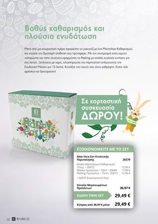 Σε εορταστική
συσκευασία
ΔΏΡΟΥ!
18
Μετά από μια κουραστική ημέρα αφαιρέστε το μακιγιάζ με ένα Μαντηλάκι Καθαρισμού
και νιώστε την δροσερή αίσθηση που προσφέρει. Με την συντροφιά ενός κεριού
χαλαρώστε και στην συνέχεια εφαρμόστε το Peeling με απαλές κυκλικές κινήσεις για
ένα λεπτό. Ξεπλύνετε με νερό, ολοκληρώστε την περιποίηση απλώνοντας την
Ενυδατική Μάσκα για 15 λεπτά. Κοιτάξτε τον εαυτό σας στον καθρέφτη. Είστε πάλι
φρέσκια και ξεκούραστη!
Βαθύς καθαρισμός και
πλούσια ενυδάτωση
ΕΞΟΙΚΟΝΟΜΕΙΤΕ ΜΕ ΤΟ ΣΕΤ
Aloe Vera Σετ Εντατικής
Περιποίησης	 20279
Απαλά Μαντηλάκια Καθαρισμού
25τεμ. • 20672	 15,99 €
Μάσκα προσώπου • 50ml • 20680	 17,99 €
Peeling Προσώπου • 75ml • 20673	 12,99 €
+ ΔΩΡΟ Διακοσμητικό Κερί
29,49 €ΕΙΔΙΚΗ ΤΙΜΗ ΣΕΤ
Κύπρος από 36,97 € μόνο	 29,49 €
Σύνολο Μεμονωμένων
Προϊόντων	 36,97 €
 