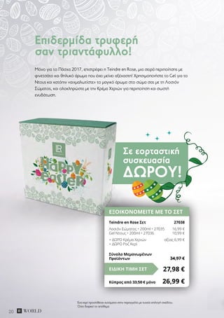 Σε εορταστική
συσκευασία
ΔΏΡΟΥ!
20
Μόνο για το Πάσχα 2017, επιστρέφει η Teindre en Rose, μια σειρά περιποίησης με
φινετσάτο και θηλυκό άρωμα που έχει μείνει αξέχαστη! Χρησιμοποιήστε το Gel για το
Ντους και κατόπιν «αιχμαλωτίστε» το μαγικό άρωμα στο σώμα σας με τη Λοσιόν
Σώματος, και ολοκληρώστε με την Κρέμα Χεριών για περιποίηση και σωστή
ενυδάτωση.
Επιδερμίδα τρυφερή
σαν τριαντάφυλλο!
ΕΞΟΙΚΟΝΟΜΕΙΤΕ ΜΕ ΤΟ ΣΕΤ
Teindre en Rose Σετ	 27038
Λοσιόν Σώματος • 200ml • 27035	 16,99 €
Gel Ντους • 200ml • 27036	 10,99 €
+ ΔΩΡΟ Κρέμα Χεριών	 αξίας 6,99 €
+ ΔΩΡΟ Ροζ Κερί
27,98 €ΕΙΔΙΚΗ ΤΙΜΗ ΣΕΤ
Κύπρος από 33,50 € μόνο	 26,99 €
Σύνολο Μεμονωμένων
Προϊόντων	 34,97 €
Ένα κερί προστίθεται αυτόματα στην παραγγελία με τυχαία επιλογή σχεδίου.
Όσο διαρκεί το απόθεμα
 