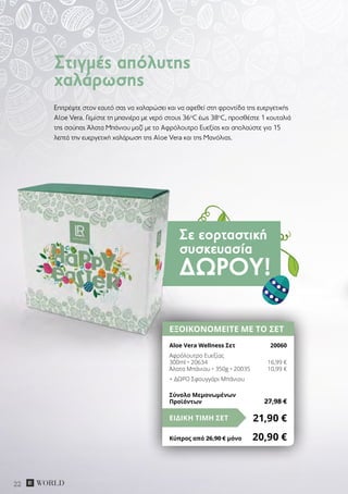 Σε εορταστική
συσκευασία
ΔΏΡΟΥ!
22
Επιτρέψτε στον εαυτό σας να χαλαρώσει και να αφεθεί στη φροντίδα της ευεργετικής
Aloe Vera. Γεμίστε τη μπανιέρα με νερό στους 36ο
C έως 38ο
C, προσθέστε 1 κουταλιά
της σούπας Άλατα Μπάνιου μαζί με το Aφρόλουτρο Eυεξίας και απολαύστε για 15
λεπτά την ευεργετική χαλάρωση της Aloe Vera και της Μανόλιας.
Στιγμές απόλυτης
χαλάρωσης
ΕΞΟΙΚΟΝΟΜΕΙΤΕ ΜΕ ΤΟ ΣΕΤ
Aloe Vera Wellness Σετ	 20060
Αφρόλουτρο Ευεξίας
300ml • 20634	 16,99 €
Άλατα Μπάνιου • 350g • 20035	 10,99 €
+ ΔΩΡΟ Σφουγγάρι Μπάνιου
21,90 €ΕΙΔΙΚΗ ΤΙΜΗ ΣΕΤ
Κύπρος από 26,90 € μόνο	 20,90 €
Σύνολο Μεμονωμένων
Προϊόντων	 27,98 €
 