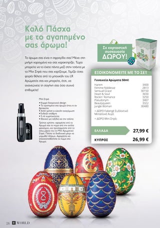26
Το άρωμα σας είναι η σφραγίδα σας! Μένει στη
μνήμη χαραγμένο και σας χαρακτηρίζει. Τώρα
μπορείτε να το έχετε πάντα μαζί στην τσάντα με
το Μίνι Σπρέι που σας χαρίζουμε. Γεμίζει όσες
φορές θέλετε από το μπουκάλι του LR
Αρώματός σας και μπορείτε, έτσι, να
ανανεώνετε τη σαγήνη σας όσο συχνά
επιθυμείτε!
Mini Σπρέι
• Κομψό διαχρονικό design
• Το αγαπημένο σας άρωμα όπου κι αν
βρίσκεστε
• Απλή χρήση κι εύκολη αναγόμωση
• Ένδειξη στάθμης
• 5 ml χωρητικότητα
• Ιδανικό για ταξίδια και την τσάντα
Τρόπος χρήσης: αφαιρέστε από το
Άρωμά σας το πώμα από την αντλία
ψεκασμού, και προσαρμόστε από το
κάτω μέρος του το Μini Αρωματικό
Σπρέι. Πιέστε το διαδοχικά μέχρι να
γομωθεί πλήρως. Αφαιρέστε και
επανατοποθετήστε το πώμα στο
Άρωμα.
Καλό Πάσχα
με το αγαπημένο
σας άρωμα!
ΕΞΟΙΚΟΝΟΜΕΙΤΕ ΜΕ ΤΟ ΣΕΤ
Γυναικεία Αρώματα 50ml:
Harem	 3400
Femme Noblesse	 2813
Sensual Grace	 30150
Heart & Soul	 3650
Rockin´Romance	 3250
Pseudonym	 3407
Βeautyqueen	 3322
Jungle Woman 	 30480
+ ΔΩΡΟ Fabergé Συλλεκτικό
Μεταλλικό Αυγό
+ ΔΩΡΟ Mini Σπρέι
27,99 €ΕΛΛΑΔΑ
ΚΎΠΡΟΣ	 26,99 €
Σε εορταστική
συσκευασία
ΔΏΡΟΥ!
 