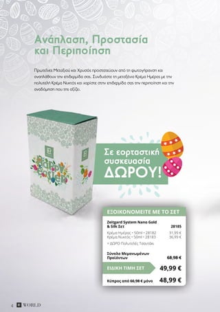 Σε εορταστική
συσκευασία
ΔΏΡΟΥ!
4
Πρωτεΐνες Μεταξιού και Χρυσός προστατεύουν από τη φωτογήρανση και
αναπλάθουν την επιδερμίδα σας. Συνδυάστε τη μεταξένια Κρέμα Ημέρας με την
πολυτελή Κρέμα Νυκτός και χαρίστε στην επιδερμίδα σας την περιποίηση και την
αναδόμηση που της αξίζει.
Ανάπλαση, Προστασία
και Περιποίηση
ΕΞΟΙΚΟΝΟΜΕΙΤΕ ΜΕ ΤΟ ΣΕΤ
Zeitgard System Nano Gold
& Silk Σετ 	 28185
Κρέμα Ημέρας • 50ml • 28182	 31,99 €
Κρέμα Νυκτός • 50ml • 28183	 36,99 €
+ ΔΩΡΟ Πολυτελές Τσαντάκι
49,99 €ΕΙΔΙΚΗ ΤΙΜΗ ΣΕΤ
Κύπρος από 66,98 € μόνο	 48,99 €
Σύνολο Μεμονωμένων
Προϊόντων	 68,98 €
 