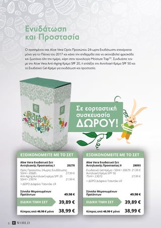 Σε εορταστική
συσκευασία
ΔΏΡΟΥ!
6
O αγαπημένος σας Aloe Vera Oρός Προσώπου 24-ωρης Ενυδάτωσης επανέρχεται
μόνο για το Πάσχα του 2017 και κάνει την επιδερμίδα σας να ακτινοβολεί φρεσκάδα
και ζωντάνια όλη την ημέρα, χάρη στην τεχνολογία Moisture TrapΤΜ
. Συνδυάστε τον
με την Aloe Vera Anti-Aging Κρέμα SPF 20, ή επιλέξτε την Αντηλιακή Κρέμα SPF 50 και
το Ενυδατικό Gel-Κρέμα για ενυδάτωση και προστασία.
Ενυδάτωση
και Προστασία
ΕΞΟΙΚΟΝΟΜΕΙΤΕ ΜΕ ΤΟ ΣΕΤ
Aloe Vera Ενυδατικό Σετ
Αντηλιακής Προστασίας I	 20278
Ορός Προσώπου 24ωρης Ενυδάτωσης
50ml • 20685	 27,99 €
Anti-Aging Αντηλιακή κρέμα SPF 20
50ml • 23074	 21,99 €
+ ΔΩΡΟ Διάφανο Τσαντάκι LR
39,89 €ΕΙΔΙΚΗ ΤΙΜΗ ΣΕΤ
Κύπρος από 48,98 € μόνο	 38,99 €
Σύνολο Μεμονωμένων
Προϊόντων	 49,98 €
ΕΞΟΙΚΟΝΟΜΕΙΤΕ ΜΕ ΤΟ ΣΕΤ
Aloe Vera Ενυδατικό Σετ
Αντηλιακής Προστασίας IΙ	 28093
Ενυδατικό Gel-Κρέμα • 50ml • 20679	 21,99 €
Αντηλιακή Κρέμα SPF 50
75ml • 23072	 27,99 €
+ ΔΩΡΟ Διάφανο Τσαντάκι LR
39,89 €ΕΙΔΙΚΗ ΤΙΜΗ ΣΕΤ
Κύπρος από 48,98 € μόνο	 38,99 €
Σύνολο Μεμονωμένων
Προϊόντων	 49,98 €
 