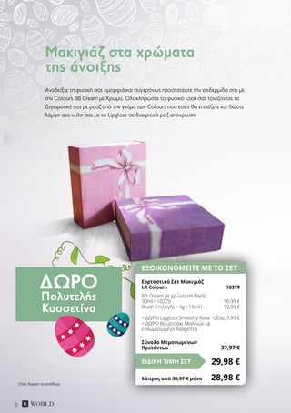 ΔΏΡΟ
Πολυτελής
Κασσετίνα
8
Αναδείξτε τη φυσική σας ομορφιά και συγχρόνως προστατέψτε την επιδερμίδα σας με
την Colours BB Cream με Χρώμα. Ολοκληρώστε το φυσικό look σας τονίζοντας τα
ζυγωματικά σας με ρουζ από την γκάμα των Colours που εσείς θα επιλέξετε και δώστε
λάμψη στα χείλη σας με το Lipgloss σε διακριτική ροζ απόχρωση.
Μακιγιάζ στα χρώματα
της άνοιξης
ΕΞΟΙΚΟΝΟΜΕΙΤΕ ΜΕ ΤΟ ΣΕΤ
Εορταστικό Σετ Μακιγιάζ
LR Colours	 10379
BB Cream με χρώμα επιλογής
30ml • 10229	 16,99 €
Blush Επιλογής • 4g • 10441	 12,99 €
+ ΔΩΡΟ Lipgloss Smoothy Rose	 αξίας 7,99 €
+ ΔΩΡΟ Βουρτσάκι Μαλλιών με
ενσωματωμένο Καθρέπτη
29,98 €ΕΙΔΙΚΗ ΤΙΜΗ ΣΕΤ
Κύπρος από 36,97 € μόνο	 28,98 €
Σύνολο Μεμονωμένων
Προϊόντων	 37,97 €
Όσο διαρκεί το απόθεμα
 