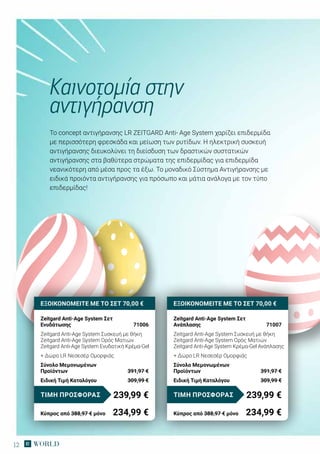 12
To concept αντιγήρανσης LR ZEITGARD Anti- Age System χαρίζει επιδερμίδα
με περισσότερη φρεσκάδα και μείωση των ρυτίδων. Η ηλεκτρική συσκευή
αντιγήρανσης διευκολύνει τη διείσδυση των δραστικών συστατικών
αντιγήρανσης στα βαθύτερα στρώματα της επιδερμίδας για επιδερμίδα
νεανικότερη από μέσα προς τα έξω. Tο μοναδικό Σύστημα Αντιγήρανσης με
ειδικά προιόντα αντιγήρανσης για πρόσωπο και μάτια ανάλογα με τον τύπο
επιδερμίδας!
Καινοτομία στην
αντιγήρανση
ΕΞΟΙΚΟΝΟΜΕΙΤΕ ΜΕ ΤΟ ΣΕΤ 70,00 €
Zeitgard Anti-Age System Σετ
Ενυδάτωσης	 71006
Zeitgard Anti-Age System Συσκευή με θήκη
Zeitgard Anti-Age System Ορός Ματιών
Zeitgard Anti-Age System Ενυδατική Κρέμα-Gel
+ Δώρο LR Νεσεσέρ Ομορφιάς
Σύνολο Μεμονωμένων
Προϊόντων	 391,97 €
Ειδική Τιμή Καταλόγου	 309,99 €
239,99 €ΤΙΜΗ ΠΡΟΣΦΟΡΑΣ
Κύπρος από 388,97 € μόνο	 234,99 €
ΕΞΟΙΚΟΝΟΜΕΙΤΕ ΜΕ ΤΟ ΣΕΤ 70,00 €
Zeitgard Anti-Age System Σετ
Ανάπλασης	 71007
Zeitgard Anti-Age System Συσκευή με θήκη
Zeitgard Anti-Age System Ορός Ματιών
Zeitgard Anti-Age System Κρέμα-Gel Ανάπλασης
+ Δώρο LR Νεσεσέρ Ομορφιάς
Σύνολο Μεμονωμένων
Προϊόντων	 391,97 €
Ειδική Τιμή Καταλόγου	 309,99 €
239,99 €ΤΙΜΗ ΠΡΟΣΦΟΡΑΣ
Κύπρος από 388,97 € μόνο	 234,99 €
 