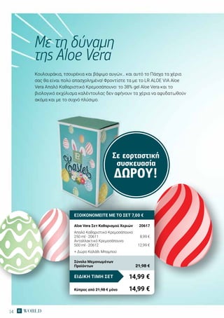 14
Σε εορταστική
συσκευασία
ΔΏΡΟΥ!
Κουλουράκια, τσουρέκια και βάψιμο αυγών… και αυτό το Πάσχα τα χέρια
σας θα είναι πολύ απασχολημένα! Φροντίστε τα με το LR ALOE VIA Aloe
Vera Απαλό Καθαριστικό Κρεμοσάπουνο: το 38% gel Aloe Vera και το
βιολογικό εκχύλισμα καλέντουλας δεν αφήνουν τα χέρια να αφυδατωθούν
ακόμα και με το συχνό πλύσιμο.
Με τη δύναμη
της Aloe Vera
ΕΞΟΙΚΟΝΟΜΕΙΤΕ ΜΕ ΤΟ ΣΕΤ 7,00 €
Aloe Vera Σετ Καθαρισμού Χεριών	 20617
Απαλό Καθαριστικό Κρεμοσάπουνο
250 ml · 20611	 8,99 €
Ανταλλακτικό Κρεμοσάπουνο
500 ml · 20612	 12,99 €
+ Δώρο Καλάθι Μπαμπού
14,99 €ΕΙΔΙΚΗ ΤΙΜΗ ΣΕΤ
Κύπρος από 21,98 € μόνο	 14,99 €
Σύνολο Μεμονωμένων
Προϊόντων	 21,98 €
 