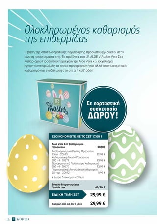 16
Σε εορταστική
συσκευασία
ΔΏΡΟΥ!
Η βάση της αποτελεσματικής περιποίησης προσώπου βρίσκεται στην
σωστή προετοιμασία της. Τα προϊόντα του LR ALOE VIA Aloe Vera Σετ
Καθαρισμού Προσώπου περιέχουν gel Aloe Vera και εκχύλισμα
αγριοτριανταφυλλιάς τα οποία προσφέρουν ήπιο αλλά αποτελεσματικό
καθαρισμό και ενυδάτωση στο σπίτι ή καθ‘ οδόν.
Ολοκληρωμένος καθαρισμός
της επιδερμίδας
ΕΞΟΙΚΟΝΟΜΕΙΤΕ ΜΕ ΤΟ ΣΕΤ 17,00 €
Aloe Vera Σετ Καθαρισμού
Προσώπου	 20683
Αναζωογονητικό Peeling Προσώπου
75 ml · 20673	 12,99 €
Καθαριστική Λοσιόν Προσώπου
200 ml · 20671	 13,99 €
Εξισορροπιτικό Γαλάκτωμα Καθαρισμού
200 ml · 20670	 13,99 €
Περιποιητικά Μαντηλάκια Καθαρισμού
25 τεμ. · 20672	 5,99 €
+ Δώρο Διακοσμητικό Κερί
29,99 €ΕΙΔΙΚΗ ΤΙΜΗ ΣΕΤ
Κύπρος από 46,96 € μόνο	 29,99 €
Σύνολο Μεμονωμένων
Προϊόντων	 46,96 €
 