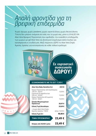 18
Σε εορταστική
συσκευασία
ΔΏΡΟΥ!
Χωρίς άρωμα, χωρίς parabens, χωρίς ορυκτά έλαια, χωρίς θειϊκά άλατα.
Τίποτα δεν μπαίνει ανάμεσα σε εσάς και το μωρό σας, μόνο η LR ALOE VIA
Aloe Vera Βρεφική Περιποίηση που εφοδιάζει την ευαίσθητη επιδερμίδα
των μωρών με gel Aloe Vera και βιολογικό εκχύλισμα καλέντουλας για
καταπράυνση κι ενυδάτωση. Μαζί παίρνετε ΔΩΡΟ το Aloe Vera Σπρέι
Άμεσης Δράσης για καταπράυνση σε κάθε πιθανό ερεθισμό.
Απαλή φροντίδα για τη
βρεφική επιδερμίδα
ΕΞΟΙΚΟΝΟΜΕΙΤΕ ΜΕ ΤΟ ΣΕΤ 17,00 €
Aloe Vera Baby Sensitive Σετ	 20318
Κρέμα Προστασίας από Ερεθισμούς
100 ml · 20319	 10,99 €
Σαμπουάν & Αφρόλουτρο
250 ml · 20320	 10,99 €
Κρέμα Προσώπου & Σώματος
100 ml · 20321	 10,99 €
Σύνολο Μεμονωμένων
Προϊόντων	 32,97 €
Ειδική Τιμή Καταλόγου	 29,49 €
+ Δώρο Aloe Vera Σπρέι
Άμεσης Δράσης 150ml	 αξίας 10,99 €
Ειδική Τιμή Σετ	 40,48 €
23,49 €ΤΙΜΗ ΠΡΟΣΦΟΡΑΣ
Κύπρος από 43,96 € μόνο	 23,49 €
 