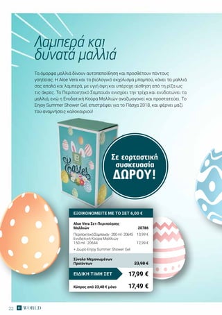 22
Σε εορταστική
συσκευασία
ΔΏΡΟΥ!
Τα όμορφα μαλλιά δίνουν αυτοπεποίθηση και προσθέτουν πόντους
γοητείας. H Aloe Vera και το βιολογικό εκχύλισμα μπαμπού, κάνει τα μαλλιά
σας απαλά και λαμπερά, με υγιή όψη και υπέροχη αίσθηση από τη ρίζα ως
τις άκρες. Το Περιποιητικό Σαμπουάν ενισχύει την τρίχα και ενυδατώνει τα
μαλλιά, ενώ η Ενυδατική Κούρα Μαλλιών αναζωογονεί και προστατεύει. Το
Εnjoy Summer Shower Gel, επιστρέφει για το Πάσχα 2018, και φέρνει μαζί
του αναμνήσεις καλοκαιριού!
Λαμπερά και
δυνατά μαλλιά
ΕΞΟΙΚΟΝΟΜΕΙΤΕ ΜΕ ΤΟ ΣΕΤ 6,00 €
Aloe Vera Σετ Περιποίησης
Μαλλιών	 20786
ΠεριποιητικόΣαμπουάν·200ml·20645	 10,99 €	
Ενυδατική Κούρα Μαλλιών
150 ml · 20644	 12,99 €
+ Δώρο Enjoy Summer Shower Gel
17,99 €ΕΙΔΙΚΗ ΤΙΜΗ ΣΕΤ
Κύπρος από 23,48 € μόνο	 17,49 €
Σύνολο Μεμονωμένων
Προϊόντων	 23,98 €
 
