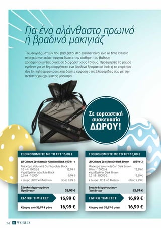 24
Το μακιγιάζ ματιών που βασίζεται στο eyeliner είναι ένα all time classic
στοιχείο γοητείας. Αρχικά δώστε την αίσθηση του βάθους
χρησιμοποιώντας σκιές σε διαφορετικούς τόνους. Προτιμήστε το μαύρο
eyeliner για να δημιουργήσετε ένα βραδινό δραματικό look, ή το καφέ για
day to night εμφανίσεις, και δώστε έμφαση στις βλεφαρίδες σας με την
αντίστοιχου χρώματος μάσκαρα.
Για ένα αλάνθαστο πρωινό
ή βραδινό μακιγιάζ
Σε εορταστική
συσκευασία
ΔΏΡΟΥ!
ΕΞΟΙΚΟΝΟΜΕΙΤΕ ΜΕ ΤΟ ΣΕΤ 16,00 €
LR Colours Σετ Ματιών Absolute Black	10391-1
Μάσκαρα Volume  Curl Absolute Black
10 ml · 10002-1	 12,99 €
Υγρό Eyeliner Absolute Black
2,5 ml · 10005-1	 9,99 €
+ Δώρο LRC Σκιά Ματιών	 αξίας 9,99 €
16,99 €ΕΙΔΙΚΗ ΤΙΜΗ ΣΕΤ
Κύπρος από 32,97 € μόνο	 16,99 €
Σύνολο Μεμονωμένων
Προϊόντων	 32,97 €
ΕΞΟΙΚΟΝΟΜΕΙΤΕ ΜΕ ΤΟ ΣΕΤ 16,00 €
LR Colours Σετ Ματιών Dark Brown	 10391-2
Μάσκαρα Volume  Curl Dark Brown
10 ml · 10002-4	 12,99 €
Υγρό Eyeliner Dark Brown
2,5 ml · 10005-2	 9,99 €
+ Δώρο LRC Σκιά Ματιών 	 αξίας 9,99 €
16,99 €ΕΙΔΙΚΗ ΤΙΜΗ ΣΕΤ
Κύπρος από 32,97 € μόνο	 16,99 €
Σύνολο Μεμονωμένων
Προϊόντων	 32,97 €
 