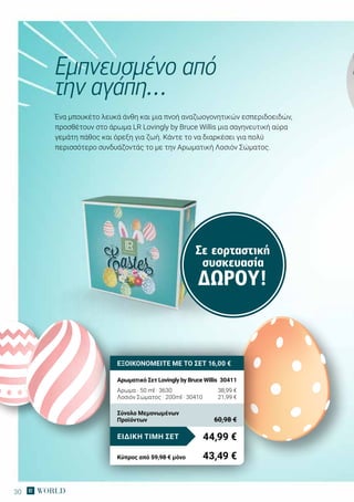 30
Ένα μπουκέτο λευκά άνθη και μια πνοή αναζωογονητικών εσπεριδοειδών,
προσθέτουν στο άρωμα LR Lovingly by Bruce Willis μια σαγηνευτική αύρα
γεμάτη πάθος και όρεξη για ζωή. Κάντε το να διαρκέσει για πολύ
περισσότερο συνδυάζοντάς το με την Αρωματική Λοσιόν Σώματος.
Εμπνευσμένο από
την αγάπη…
ΕΞΟΙΚΟΝΟΜΕΙΤΕ ΜΕ ΤΟ ΣΕΤ 16,00 €
Αρωματικό Σετ Lovingly by Bruce Willis	 30411
Αρωμα · 50 ml · 3630	 38,99 €
Λοσιόν Σώματος · 200ml · 30410	 21,99 €
44,99 €ΕΙΔΙΚΗ ΤΙΜΗ ΣΕΤ
Κύπρος από 59,98 € μόνο	 43,49 €
Σύνολο Μεμονωμένων
Προϊόντων	 60,98 €
Σε εορταστική
συσκευασία
ΔΏΡΟΥ!
 