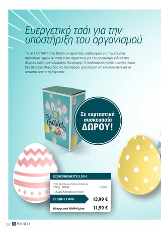 38
Σε εορταστική
συσκευασία
ΔΏΡΟΥ!
Το LR LIFETAKT Tσάι Βοτάνων φροντίζει καθημερινά για την επαρκή
πρόσληψη υγρών η οποία είναι σημαντική για τον οργανισμό, ειδικά στα
πλαίσια ενός προγράμματος διατροφής. Ο συνδυασμός πολύτιμων βοτάνων
δεν περιέχει θερμίδες και προσφέρει μια εξαιρετική εναλλακτική για να
ικανοποιήσετε τη δίψα σας.
Ευεργετικό τσάι για την
υποστήριξη του οργανισμού
Τσάϊ βοτάνων Cistus Incanus
250 g · 80404	 18,99 €
+ Δώρο Μεταλλικό Κουτί
13,99 €ΕΙΔΙΚΗ ΤΙΜΗ
Κύπρος από 15,99 € μόνο	 11,99 €
ΕΞΟΙΚΟΝΟΜΕΙΤΕ 5,00 €
 