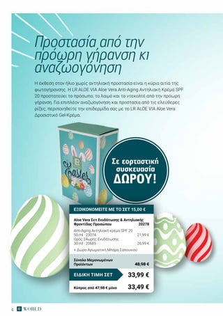 4
Η έκθεση στον ήλιο χωρίς αντηλιακή προστασία είναι η κύρια αιτία της
φωτογήρανσης. H LR ALOE VIA Aloe Vera Anti-Aging Αντηλιακή Κρέμα SPF
20 προστατεύει το πρόσωπο, το λαιμό και το ντεκολτέ από την πρόωρη
γήρανση. Για επιπλέον αναζωογόνηση και προστασία από τις ελεύθερες
ρίζες, περιποιηθείτε την επιδερμίδα σας με το LR ALOE VIA Aloe Vera
Δροσιστικό Gel-Κρέμα.
Προστασία από την
πρόωρη γήρανση κι
αναζωογόνηση
Σε εορταστική
συσκευασία
ΔΏΡΟΥ!
ΕΞΟΙΚΟΝΟΜΕΙΤΕ ΜΕ ΤΟ ΣΕΤ 15,00 €
Aloe Vera Σετ Ενυδάτωσης & Αντηλιακής
Φροντίδας Προσώπου	 20278
Anti-Aging Αντηλιακή κρέμα SPF 20
50 ml · 23074	 21,99 €
Ορός 24ωρης Ενυδάτωσης
30 ml · 20685	 26,99 €
+ Δώρο Αρωματική Μπάρα Σαπουνιού
33,99 €ΕΙΔΙΚΗ ΤΙΜΗ ΣΕΤ
Κύπρος από 47,98 € μόνο	 33,49 €
Σύνολο Μεμονωμένων
Προϊόντων	 48,98 €
 