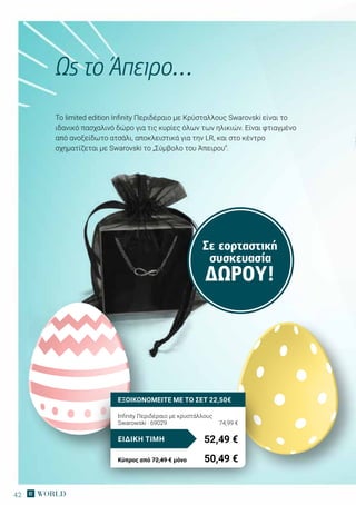 42
Σε εορταστική
συσκευασία
ΔΏΡΟΥ!
Το limited edition Infinity Περιδέραιο με Κρύσταλλους Swarovski είναι το
ιδανικό πασχαλινό δώρο για τις κυρίες όλων των ηλικιών. Είναι φτιαγμένο
από ανοξείδωτο ατσάλι, αποκλειστικά για την LR, και στο κέντρο
σχηματίζεται με Swarovski το „Σύμβολο του Άπειρου“.
Ως το Άπειρο…
Infinity Περιδέραιο με κρυστάλλους
Swarowski · 69029	 74,99 €
52,49 €ΕΙΔΙΚΗ ΤΙΜΗ
Κύπρος από 72,49 € μόνο	 50,49 €
ΕΞΟΙΚΟΝΟΜΕΙΤΕ ΜΕ ΤΟ ΣΕΤ 22,50€
 