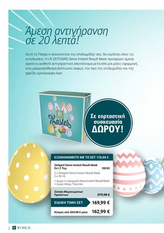 2
Αυτό το Πάσχα η νεανικότητα της επιδερμίδας σας, θα κερδίσει όλες τις
εντυπώσεις: H LR ZEITGARD Serox Instant Result Mask προσφέρει άμεσο
ορατό κι αισθητό αντιγηραντικό αποτέλεσμα μετά από μία μόλις εφαρμογή,
ενώ μακροπρόθεσμα βελτιώνει σαφώς την όψη της επιδερμίδας και της
χαρίζει ομοιόμορφη όψη.
Άμεση αντιγήρανση
σε 20 λεπτά!
ΕΞΟΙΚΟΝΟΜΕΙΤΕ ΜΕ ΤΟ ΣΕΤ 110,00 €
Zeitgard Serox Instant Result Mask
Σετ 2 Τεμ.	 28243
2 x Zeitgard Serox Instant Result Mask
2 x 50 ml
+ Δώρο 2 x Δείγματα Serox Instant Result Mask
+ Δώρο Ασημί Τσαντάκι
169,99 €ΕΙΔΙΚΗ ΤΙΜΗ ΣΕΤ
Κύπρος από 269,98 € μόνο	 162,99 €
Σύνολο Μεμονωμένων
Προϊόντων	 279,98 €
Σε εορταστική
συσκευασία
ΔΏΡΟΥ!
 