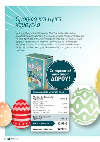 20
Σε εορταστική
συσκευασία
ΔΏΡΟΥ!
Με την αναζωογονητική δύναμη της Αloe Vera έχετε κάθε λόγο να
μοιράζετε χαμόγελα. Επιλέξτε την LR ALOE VIA Aloe Vera Oδοντόκρεμα-Gel
για Extra Φρεσκάδα αν θέλετε καθημερινό καθαρισμό των δοντίων χωρίς
φθόριο, ή την LR ALOE VIA Aloe Vera Οδοντόκρεμα για Προστασία αν
αναζητάτε μια αποτελεσματική φροντίδα των ευαίσθητων δοντιών με
φθόριο. Το απαλό lip balm χωρίς άρωμα εφοδιάζει τα χείλη με εντατική
ενυδάτωση.
Όμορφο και υγιές
χαμόγελο
ΕΞΟΙΚΟΝΟΜΕΙΤΕ ΜΕ ΤΟ ΣΕΤ 7,00 €
Aloe Vera Σετ Στοματικής
Περιποίησης	 20717-3
Οδοντόκρεμα - Gel
100 ml · 20690	 6,99 €
Οδοντόκρεμα για Προστασία
100 ml · 20691	 6,99 €
+ Δώρο Aloe Vera Στικ
Περιποίησης Χειλιών	 αξίας 5,99 €
12,99 €ΕΙΔΙΚΗ ΤΙΜΗ ΣΕΤ
Κύπρος από 19,97 € μόνο	 12,99 €
Σύνολο Μεμονωμένων
Προϊόντων	 19,97 €
 