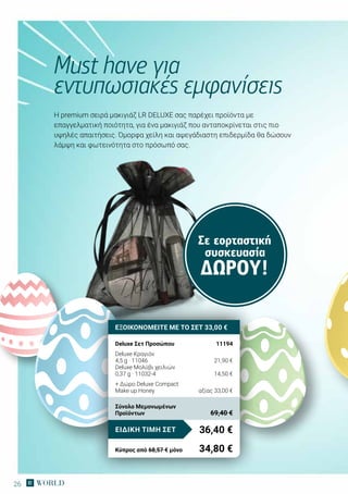 26
Σε εορταστική
συσκευασία
ΔΏΡΟΥ!
H premium σειρά μακιγιάζ LR DELUXE σας παρέχει προϊόντα με
επαγγελματική ποιότητα, για ένα μακιγιάζ που ανταποκρίνεται στις πιο
υψηλές απαιτήσεις. Όμορφα χείλη και αψεγάδιαστη επιδερμίδα θα δώσουν
λάμψη και φωτεινότητα στο πρόσωπό σας.
Must have για
εντυπωσιακές εμφανίσεις
ΕΞΟΙΚΟΝΟΜΕΙΤΕ ΜΕ ΤΟ ΣΕΤ 33,00 €
Deluxe Σετ Προσώπου	 11194
Deluxe Κραγιόν
4,5 g · 11046	 21,90 €
Deluxe Μολύβι χειλιών
0,37 g · 11032-4	 14,50 €
+ Δώρο Deluxe Compact
Make up Honey	 αξίας 33,00 €
36,40 €ΕΙΔΙΚΗ ΤΙΜΗ ΣΕΤ
Κύπρος από 68,57 € μόνο	 34,80 €
Σύνολο Μεμονωμένων
Προϊόντων	 69,40 €
 