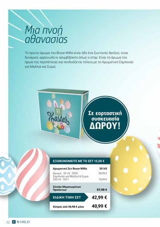32
Το πρώτο άρωμα του Bruce Willis είναι ήδη ένα ζωντανός θρύλος: είναι
δυναμικό, αρρενωπό κι ασυμβίβαστο όπως ο σταρ. Είναι το άρωμα του
ήρωα της περιπέτειας και συνδυάζεται τέλεια με το Αρωματικό Σαμπουάν
για Μαλλιά και Σώμα.
Μια πνοή
αθανασίας
ΕΞΟΙΚΟΝΟΜΕΙΤΕ ΜΕ ΤΟ ΣΕΤ 15,00 €
Αρωματικό Σετ Bruce Willis	 30143
Άρωμα · 50 ml · 3505	 38,99 €
Σαμπουάν για Μαλλιά  Σώμα
200 ml · 3521	 18,99 €
42,99 €ΕΙΔΙΚΗ ΤΙΜΗ ΣΕΤ
Κύπρος από 56,98 € μόνο	 40,99 €
Σύνολο Μεμονωμένων
Προϊόντων	 57,98 €
Σε εορταστική
συσκευασία
ΔΏΡΟΥ!
 