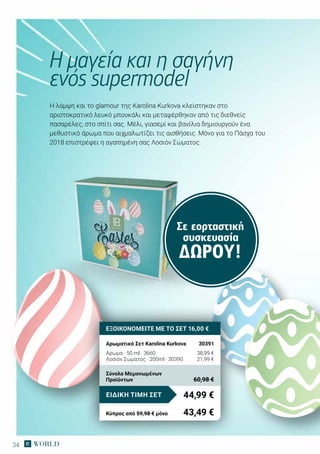 34
Η λάμψη και το glamour της Karolina Kurkova κλείστηκαν στο
αριστοκρατικό λευκό μπουκάλι και μεταφέρθηκαν από τις διεθνείς
πασαρέλες, στο σπίτι σας. Μέλι, γιασεμί και βανίλια δημιουργούν ένα
μεθυστικό άρωμα που αιχμαλωτίζει τις αισθήσεις. Μόνο για το Πάσχα του
2018 επιστρέφει η αγαπημένη σας Λοσιόν Σώματος.
Η μαγεία και η σαγήνη
ενός supermodel
Σε εορταστική
συσκευασία
ΔΏΡΟΥ!
ΕΞΟΙΚΟΝΟΜΕΙΤΕ ΜΕ ΤΟ ΣΕΤ 16,00 €
Αρωματικό Σετ Karolina Kurkova	 30391
Αρωμα · 50 ml · 3660	 38,99 €
Λοσιόν Σώματος · 200ml · 30390	 21,99 €
44,99 €ΕΙΔΙΚΗ ΤΙΜΗ ΣΕΤ
Κύπρος από 59,98 € μόνο	 43,49 €
Σύνολο Μεμονωμένων
Προϊόντων	 60,98 €
 