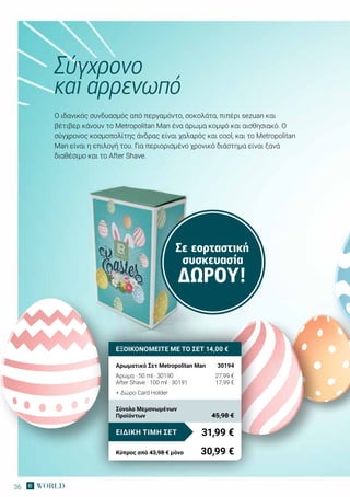 36
Σε εορταστική
συσκευασία
ΔΏΡΟΥ!
Ο ιδανικός συνδυασμός από περγαμόντο, σοκολάτα, πιπέρι sezuan και
βέτιβερ κάνουν το Metropolitan Man ένα άρωμα κομψό και αισθησιακό. Ο
σύγχρονος κοσμοπολίτης άνδρας είναι χαλαρός και cool, και το Μetropolitan
Man είναι η επιλογή του. Για περιορισμένο χρονικό διάστημα είναι ξανά
διαθέσιμο και το After Shave.
Σύγχρονο
και αρρενωπό
ΕΞΟΙΚΟΝΟΜΕΙΤΕ ΜΕ ΤΟ ΣΕΤ 14,00 €
Αρωματικό Σετ Metropolitan Man	 30194
Άρωμα · 50 ml · 30190	 27,99 €
After Shave · 100 ml · 30191	 17,99 €
+ Δώρο Card Holder
31,99 €ΕΙΔΙΚΗ ΤΙΜΗ ΣΕΤ
Κύπρος από 43,98 € μόνο	 30,99 €
Σύνολο Μεμονωμένων
Προϊόντων	 45,98 €
 