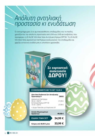 6
Οι ανοιχτόχρωμες ή οι φωτοευαίσθητες επιδερμίδες και τα παιδιά,
χρειάζονται την απολύτη προστασία από UVA και UVB ακτινοβολίες που
προσφέρει η LR ALOE VIA Aloe Vera Αντηλιακή Κρέμα SPF50. Το LR ALOE
VIA Aloe Vera Δροσιστικό Gel-Κρέμα αναζωογονεί την επιδερμίδα και
χαρίζει εντατική ενυδάτωση κι επιπλέον φρεσκάδα.
Απόλυτη αντηλιακή
προστασία κι ενυδάτωση
Σε εορταστική
συσκευασία
ΔΏΡΟΥ!
ΕΞΟΙΚΟΝΟΜΕΙΤΕ ΜΕ ΤΟ ΣΕΤ 15,00 €
Aloe Vera Ενυδατικό Σετ Αντηλιακής
Προστασίας ΙΙ	 28093
Δροσιστικό Gel-Κρέμα
50 ml · 20679	 21,99 €
Αντηλιακή Κρέμα SPF 50
75 ml · 23072	 27,99 €
+ Δώρο Τσαντάκι με Λογότυπο LR
34,99 €ΕΙΔΙΚΗ ΤΙΜΗ ΣΕΤ
Κύπρος από 48,98 € μόνο	 33,99 €
Σύνολο Μεμονωμένων
Προϊόντων	 49,98 €
 