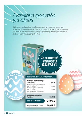 8
Κάθε τύπος επιδερμίδας έχει διαφορετικές ανάγκες όσο αφορά την
αντηλιακή προστασία. Είτε χρειάζεστε μεγάλη, ειτε μικρότερη προστασία,
τα LR ALOE VIA Προϊόντα Αντηλιακής Προστασίας, προσφέρουν φροντίδα
σε όλους με τη δύναμη της Aloe Vera.
Αντηλιακή φροντίδα
για όλους
Σε εορταστική
συσκευασία
ΔΏΡΟΥ!
ΕΞΟΙΚΟΝΟΜΕΙΤΕ ΜΕ ΤΟ ΣΕΤ 11,00 €
Aloe Vera Σετ Αντηλιακής
Προστασίας I	 23078
Αντηλιακή Κρέμα Gel SPF 20
100 ml · 23075	 17,99 €
Αντηλιακή Λοσιόν SPF 30
100 ml · 23071	 17,99 €
+ Δώρο Κομψό Καθρεπτάκι
24,99 €ΕΙΔΙΚΗ ΤΙΜΗ ΣΕΤ
Κύπρος από 34,98 € μόνο	 24,49 €
Σύνολο Μεμονωμένων
Προϊόντων	 35,98 €
 