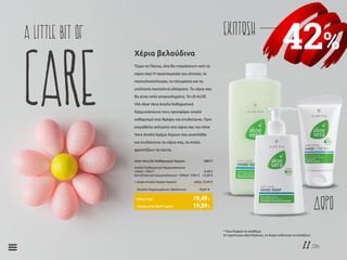 11/26
42%
ΕΚΠΤΩΣΗa little bit of
care Τώρα το Πάσχα, όλα θα «περάσουν» από τα
χέρια σας! Η προετοιμασία του σπιτιού, τα
πασχαλοκούλουρα, τα τσουρέκια και τα
υπόλοιπα πασχαλινά εδέσματα. Τα χέρια σας
θα είναι πολύ απασχολημένα. Το LR ALOE
VIA Aloe Vera Απαλό Καθαριστικό
Κρεμοσάπουνο τους προσφέρει απαλό
καθαρισμό ενώ θρέφει και ενυδατώνει. Πριν
κοιμηθείτε απλώστε στα χέρια σας την Aloe
Vera Απαλή Κρέμα Χεριών που αναπλάθει
και ενυδατώνει τα χέρια σας, τα οποία
φροντίζουν τα πάντα.
Χέρια βελούδινα
Aloe Vera Σετ Καθαρισμού Χεριών	 20617
Απαλό Καθαριστικό Κρεμοσάπουνο
250ml • 20611	 9,49 €
Ανταλλακτικό Κρεμοσάπουνο • 500ml • 20612	 13,69 €
+ Δώρο Απαλή Κρέμα Χεριών	 αξίας 10,49 €
Σύνολο Μεμονωμένων Προϊόντων	 33,67 €
Κύπρος από 33,57 € μόνο	 19,39€
Ειδική Τιμή	 19,49€
ΔΩΡΟ
* Όσο διαρκεί το απόθεμα
Σε περίπτωση εξαντλήσεως, τα δώρα ενδέχεται να αλλάξουν
 