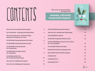 2 /26
Contents
Όλα τα σετ του φετινού Easter,
σας έρχονται σε
όμορφη, πολυτελή
συσκευασία δώρου!
Aloe Vera Σετ Αντηλιακής Προστασίας Ι	 3
Σετ Αντηλιακής - Αντιγηραντικής Φροντίδας	 4
Aloe Vera Δροσιστικό - Ενυδατικό Σπρέι
Προσώπου & Σώματος Σετ 2 τεμ.	 5
LR ZEITGARD Cleansing System Kit Classic	 6
LR ZEITGARD Cleansing System Kit Soft	 7
LR ZEITGARD Anti-Age System
Σετ Ενυδάτωσης	 8
LR ZEITGARD Anti-Age System
Σετ Ανάπλασης	 9
LR MICROSILVER PLUS
Σετ Στοματικής Περιποίησης	 10
Aloe Vera Σετ Καθαρισμού Χεριών	 11
Aloe Vera Σετ Καθαρισμού Προσώπου	 12
LR ZEITGARD Beauty Diamonds Σετ	 13
Aloe Vera Σετ Ανοιξιάτικης Περιποίησης	 14
LR COLOURS Σετ Ματιών	 15
LR DELUXE Τετραπλές Παλέτες Σκιών	 16
LR COLOURS Βερνίκια Νυχιών True Colour
Σετ 2 τεμ. Επιλογής	 17
LR CLASSICS Deluxe St.Tropez	 18
Karolina by K.Kurkova Αρωματικό Σετ	 19
Bruce Willis Summer Edition Άρωμα	 20
L-Recapin Σετ	 21
Διατροφικό Σετ Ι	 22
Διατροφικό Σετ ΙI	 23
 