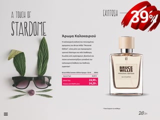 20/26
39%
ΕΚΠΤΩΣΗa touch of
stardome Η καλοκαιρινή εκδοχή του πετυχημένου
αρώματος του Bruce Willis “Personal
Edition”, είναι μόνο για περιορισμένο
χρονικό διάστημα και πάλι διαθέσιμη.
Ευωδιές από γκρέιπφρουτ, βασιλικό και
πεύκο αντικατοπτρίζουν μοναδικά την
καλοκαιρινή διάθεση του διεθνούς
superstar!
Άρωμα Καλοκαιριού
Bruce Willis Summer Edition Άρωμα • 50 ml	 30043
Αρχική Τιμή	 40,99 €
Κύπρος από 39,89 € μόνο	 24,29€
Ειδική Τιμή	 24,99€
* Όσο διαρκεί το απόθεμα
 