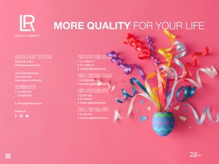 25/26
MORE QUALITY FOR YOUR LIFE
LR HEALTH & BEAUTY SYSTEMS ΜEΠΕ
Ερμού 50, 14452
Μεταμόρφωση Αττικής
www.LRworld.com.gr
www.clubLR.gr
www.shop.LRworld.com
ΤΗΛΕΦΩΝΙΚΌ ΚΈΝΤΡΟ
T. 210 2851415
210 2847309
E. info.gr@LRworld.com
Follow us!
ΤΜΉΜΑ ΠΑΡΑΓΓΕΛΙΏΝ ΕΛΛΆΔΟΣ
T. 211 2002121
F. 211 2002111
E. order.gr@LRworld.com
ΤΜΉΜΑ ΕΞΥΠΗΡΈΤΗΣΗΣ ΕΛΛΆΔΟΣ
T. 211 2002200
E. service.gr@LRworld.com
ΤΜΉΜΑ ΠΑΡΑΓΓΕΛΙΏΝ ΚΎΠΡΟΥ
T. 22 877 282
F. 22 730 678
E. order.cy@LRworld.com
ΤΜΉΜΑ ΕΞΥΠΗΡΈΤΗΣΗΣ ΚΎΠΡΟΥ
T. 22 346 435
E. service.cy@LRworld.com
 