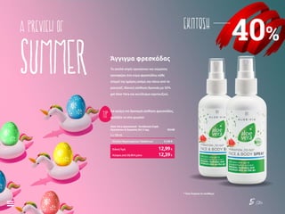 5 /26
40%
ΕΚΠΤΩΣΗa preview of
summer
TIP
Το απαλό σπρέι προσώπου και σώματος
προσφέρει ένα κύμα φρεσκάδας κάθε
στιγμή της ημέρας ακόμη και πάνω από το
μακιγιάζ. Ιδανική αίσθηση δροσιάς με 50%
gel Aloe Vera και εκχύλισμα καρπουζιού.
Για ακόμη πιο δροσερή αίσθηση φρεσκάδας,
φυλάξτε το στο ψυγείο!
Άγγιγμα φρεσκάδας
Aloe Vera Δροσιστικό - Ενυδατικό Σπρέι
Προσώπου & Σώματος Σετ 2 τεμ.	 95548
2 x 100 ml
Σύνολο Μεμονωμένων Προϊόντων	 21,98 €
Κύπρος από 20,98 € μόνο	 12,39€
Ειδική Τιμή	 12,99€
* Όσο διαρκεί το απόθεμα
 