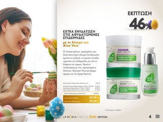 4LR W RLD 04I2020 Easter EDITION
46%
ΈΚΠΤΩΣΗ
Ο limited edition, αγαπημένος σας,
Aloe Vera Ορός 24ωρης Ενυδάτωσης
έρχεται να αυξήσει το φυσικό επίπεδο
υγρασίας της επιδερμίδας για όλη τη
διάρκεια της ημέρας. Άριστος
συνδυασμός με την, περιορισμένης
έκδοσης, Ιδιαίτερα Πλούσια Κρέμα
Ημέρας και την Κρέμα Νυκτός.
ΕΧTRA ΕΝΥΔΑΤΩΣΗΕΧTRA ΕΝΥΔΑΤΩΣΗ
ΣΤΙΣ ΑΦΥΔΑΤΩΜΕΝΕΣΣΤΙΣ ΑΦΥΔΑΤΩΜΕΝΕΣ
ΕΠΙΔΕΡΜΙΔΕΣΕΠΙΔΕΡΜΙΔΕΣ
με τη δύναμη τηςμε τη δύναμη της
Aloe VeraAloe Vera
Κύπρος από 72,87 € μόνο	 39,29 €
Aloe Vera Σετ Περιποίησης Προσώπου ΙΙ	 20735
Ιδιαίτερα Πλούσια Κρέμα Ημέρας • 50ml • 20740	 22,99 €
Αναπλαστική Κρέμα Νυκτός • 50ml • 20675	 22,99 €
Ορός 24ωρης Ενυδάτωσης • 30ml • 20685	 27,99 €
Σύνολο Μεμονωμένων Προϊόντων	 73,97 €
Ειδική Τιμή Σετ Ελλάδα	 39,99 €
* Όσο διαρκεί το απόθεμα
 