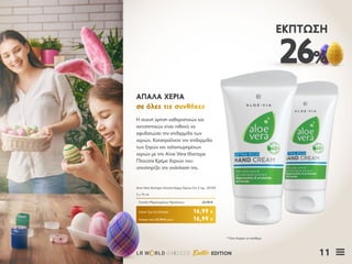 11LR W RLD 04I2020 Easter EDITION
26%
ΈΚΠΤΩΣΗ
Η συχνή χρήση καθαριστικών και
αντισηπτικών είναι πιθανό να
αφυδατώσει την επιδερμίδα των
χεριών. Καταπραΰνετε την επιδερμίδα
των ξηρών και ταλαιπωρημένων
χεριών με την Aloe Vera Ιδιαίτερα
Πλούσια Κρέμα Χεριών που
υποστηρίζει την ανάπλαση της.
ΑΠΑΛΑ ΧΕΡΙΑΑΠΑΛΑ ΧΕΡΙΑ
σε όλες τις συνθήκεςσε όλες τις συνθήκες
Κύπρος από 22,98 € μόνο	 16,99 €
Aloe Vera ιδιαίτερα πλούσια Κρέμα Χεριών Σετ 2 τεμ.	 20769
2 x 75 ml
Σύνολο Μεμονωμένων Προϊόντων	 22,98 €
Ειδική Τιμή Σετ Ελλάδα	 16,99 €
* Όσο διαρκεί το απόθεμα
 