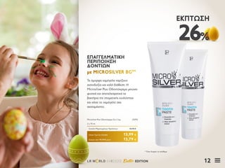 12LR W RLD 04I2020 Easter EDITION
26%
ΈΚΠΤΩΣΗ
Τα όμορφα χαμόγελα χαρίζουν
αισιοδοξία και καλή διάθεση. Η
Microsilver Plus Οδοντόκρεμα μειώνει
φυσικά και αποτελεσματικά τα
βακτήρια της στοματικής κοιλότητας
και κάνει το χαμόγελό σας
ακαταμάχητο.
ΕΠΑΓΓΕΛΜΑΤΙΚΗΕΠΑΓΓΕΛΜΑΤΙΚΗ
ΠΕΡΙΠΟΙΗΣΗΠΕΡΙΠΟΙΗΣΗ
ΔΟΝΤΙΩΝΔΟΝΤΙΩΝ
με MICROSILVER BGμε MICROSILVER BGTMTM
Κύπρος από 18,78 € μόνο	 13,79 €
Microsilver Plus Οδοντόκρεμα Σετ 2 τεμ.	 25092
2 x 75 ml
Σύνολο Μεμονωμένων Προϊόντων	 18,98 €
Ειδική Τιμή Σετ Ελλάδα	 13,99 €
* Όσο διαρκεί το απόθεμα
 