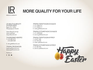 LR HEALTH & BEAUTYLR HEALTH & BEAUTY
SYSTEMS ΜEΠΕSYSTEMS ΜEΠΕ
Ερμού 50, 14452
Μεταμόρφωση Αττικής
www.LRworld.com.gr
www.clubLR.gr
shop.LRworld.com
ΤΗΛΕΦΩΝΙΚΌ ΚΈΝΤΡΟΤΗΛΕΦΩΝΙΚΌ ΚΈΝΤΡΟ
T. 210 2851415
210 2847309
E. info.gr@LRworld.com
ΤΜΗΜΑ ΠΡΟΪΟΝΤΩΝΤΜΗΜΑ ΠΡΟΪΟΝΤΩΝ
health.gr@lrworld.com
beauty.gr@lrworld.com
Follow us
ΤΜΉΜΑ ΠΑΡΑΓΓΕΛΙΏΝ ΕΛΛΆΔΟΣΤΜΉΜΑ ΠΑΡΑΓΓΕΛΙΏΝ ΕΛΛΆΔΟΣ
T. 211 2002121
F. 211 2002111
E. order.gr@LRworld.com
ΤΜΉΜΑ ΕΞΥΠΗΡΈΤΗΣΗΣ ΕΛΛΆΔΟΣΤΜΉΜΑ ΕΞΥΠΗΡΈΤΗΣΗΣ ΕΛΛΆΔΟΣ
T. 211 2002200
E. service.gr@LRworld.com
ΤΜΉΜΑ ΠΑΡΑΓΓΕΛΙΏΝ ΚΎΠΡΟΥΤΜΉΜΑ ΠΑΡΑΓΓΕΛΙΏΝ ΚΎΠΡΟΥ
T. 22 877 282
F. 22 730 678
E. order.cy@LRworld.com
ΤΜΉΜΑ ΕΞΥΠΗΡΈΤΗΣΗΣ ΚΎΠΡΟΥΤΜΉΜΑ ΕΞΥΠΗΡΈΤΗΣΗΣ ΚΎΠΡΟΥ
T. 22 346 435
E. service.cy@LRworld.com
MORE QUALITY FOR YOUR LIFE
Happy
	Easter
 