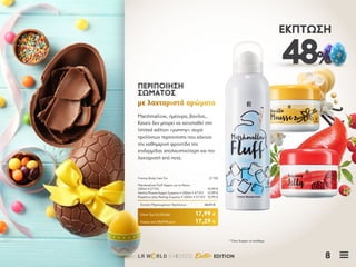 8LR W RLD 04I2020 Easter EDITION
48%
ΈΚΠΤΩΣΗ
Marshmallow, σμέουρα, βανίλια…
Κανείς δεν μπορεί να αντισταθεί στη
limited edition «yummy» σειρά
προϊόντων περιποίησης που κάνουν
την καθημερινή φροντίδα της
επιδερμίδας απολαυστικότερη και πιο
λαχταριστή από ποτέ.
ΠΕΡΙΠΟΙΗΣΗΠΕΡΙΠΟΙΗΣΗ
ΣΩΜΑΤΟΣΣΩΜΑΤΟΣ
με λαχταριστά αρώματαμε λαχταριστά αρώματα
Κύπρος από 33,67 € μόνο	 17,29 €
Yummy Body Care Σετ	 27100
Marshmallow Fluff Αφρός για το Ντους
200ml • 27102	 10,99 €
Vanilla Mousse Κρέμα Σώματος • 200ml • 27101	 12,99 €
Raspberry Jelly Peeling Σώματος • 200ml • 27103	 10,99 €
Σύνολο Μεμονωμένων Προϊόντων	 34,97 €
Ειδική Τιμή Σετ Ελλάδα	 17,99 €
* Όσο διαρκεί το απόθεμα
 