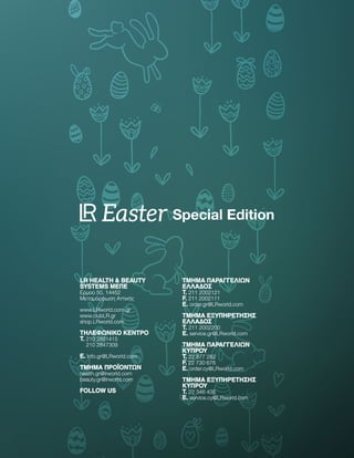 LR HEALTH  BEAUTY
SYSTEMS ΜEΠΕ
Ερμού 50, 14452
Μεταμόρφωση Αττικής
www.LRworld.com.gr
www.clubLR.gr
shop.LRworld.com
ΤΗΛΕΦΩΝΙΚΌ ΚΈΝΤΡΟ
T. 
210 2851415
210 2847309
E. info.gr@LRworld.com
ΤΜΗΜΑ ΠΡΟΪΟΝΤΩΝ
health.gr@lrworld.com
beauty.gr@lrworld.com
FOLLOW US
ΤΜΉΜΑ ΠΑΡΑΓΓΕΛΙΏΝ
ΕΛΛΆΔΟΣ
T. 211 2002121
F. 211 2002111
E. order.gr@LRworld.com
ΤΜΉΜΑ ΕΞΥΠΗΡΈΤΗΣΗΣ
ΕΛΛΆΔΟΣ
T. 211 2002200
E. service.gr@LRworld.com
ΤΜΉΜΑ ΠΑΡΑΓΓΕΛΙΏΝ
ΚΎΠΡΟΥ
T. 22 877 282
F. 22 730 678
E. order.cy@LRworld.com
ΤΜΉΜΑ ΕΞΥΠΗΡΈΤΗΣΗΣ
ΚΎΠΡΟΥ
T. 22 346 435
E. service.cy@LRworld.com
LR HEALTH  BEAUTY
SYSTEMS ΜEΠΕ
Ερμού 50, 14452
Μεταμόρφωση Αττικής
www.LRworld.com.gr
www.clubLR.gr
shop.LRworld.com
ΤΗΛΕΦΩΝΙΚΌ ΚΈΝΤΡΟ
T. 
210 2851415
210 2847309
E. info.gr@LRworld.com
ΤΜΗΜΑ ΠΡΟΪΟΝΤΩΝ
health.gr@lrworld.com
beauty.gr@lrworld.com
FOLLOW US
ΤΜΉΜΑ ΠΑΡΑΓΓΕΛΙΏΝ
ΕΛΛΆΔΟΣ
T. 211 2002121
F. 211 2002111
E. order.gr@LRworld.com
ΤΜΉΜΑ ΕΞΥΠΗΡΈΤΗΣΗΣ
ΕΛΛΆΔΟΣ
T. 211 2002200
E. service.gr@LRworld.com
ΤΜΉΜΑ ΠΑΡΑΓΓΕΛΙΏΝ
ΚΎΠΡΟΥ
T. 22 877 282
F. 22 730 678
E. order.cy@LRworld.com
ΤΜΉΜΑ ΕΞΥΠΗΡΈΤΗΣΗΣ
ΚΎΠΡΟΥ
T. 22 346 435
E. service.cy@LRworld.com
Special Edition
Easter
 