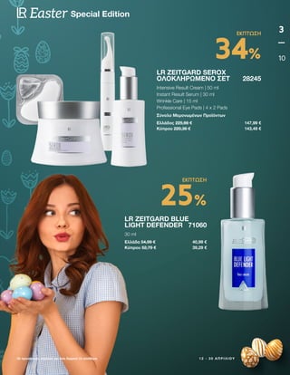 1 2 - 3 0 Α Π Ρ Ι Λ Ί Ο Υ
Οι προσφορές ισχύουν για όσο διαρκεί το απόθεμα
3
10
Special Edition
Easter
LR ZEITGARD SEROX
ΟΛΟΚΛΗΡΩΜΈΝΟ ΣΕΤ 28245
Intensive Result Cream | 50 ml
Instant Result Serum | 30 ml
Wrinkle Care | 15 ml
Professional Eye Pads | 4 x 2 Pads
Σύνολο Μεμονωμένων Προϊόντων
Ελλάδος 225,66 € 147,99 €
Κύπρου 220,36 € 143,49 €
LR ZEITGARD BLUE
LIGHT DEFENDER 71060
30 ml
Ελλάδα 54,99 € 40,99 €
Κύπρου 52,79 € 39,29 €
34%
ΕΚΠΤΩΣΗ
25%
ΕΚΠΤΩΣΗ
 