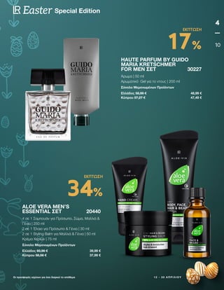 1 2 - 3 0 Α Π Ρ Ι Λ Ί Ο Υ
Οι προσφορές ισχύουν για όσο διαρκεί το απόθεμα
4
10
Special Edition
Easter
HAUTE PARFUM BY GUIDO
MARIA KRETSCHMER
FOR MEN ΣΕΤ 30227
Άρωμα | 50 ml
Αρωματικό Gel για το ντους | 200 ml
Σύνολο Μεμονωμένων Προϊόντων
Ελλάδος 58,98 € 48,99 €
Κύπρου 57,27 € 47,49 €
ALOE VERA MEN’S
ESSENTIAL ΣΕΤ 20440
4 σε 1 Σαμπουάν για Πρόσωπο, Σώμα, Μαλλιά 
Γένια | 250 ml
2 σε 1 Έλαιο για Πρόσωπο  Γένια | 30 ml
2 σε 1 Styling Balm για Μαλλιά  Γένια | 50 ml
Κρέμα Χεριών | 75 ml
Σύνολο Μεμονωμένων Προϊόντων
Ελλάδος 60,96 € 39,99 €
Κύπρου 58,56 € 37,99 €
17%
ΕΚΠΤΩΣΗ
34%
ΕΚΠΤΩΣΗ
 