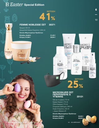 1 2 - 3 0 Α Π Ρ Ι Λ Ί Ο Υ
Οι προσφορές ισχύουν για όσο διαρκεί το απόθεμα
6
10
Special Edition
Easter
FEMME NOBLESSE ΣΕΤ 30371
Άρωμα | 50 ml
Αρωματική Κρέμα Σώματος | 200 ml
Σύνολο Μεμονωμένων Προϊόντων
Ελλάδος 53,48 € 31,49 €
Κύπρος 51,38 € 29,99 €
MICROSILVER ΣΕΤ
ΠΕΡΙΠΟΊΗΣΗΣ 
ΥΓΙΕΙΝΉΣ25121
Gel για τα χέρια | 75 ml
Κρέμα Χεριών | 75 ml
Οδοντόκρεμα | 75 ml
Στοματικό Διάλυμα | 300 ml
Σπρέι Στόματος | 30 ml
+ Δώρο Μάσκα LR
Σύνολο Μεμονωμένων Προϊόντων
Ελλάδος 84,35 € 62,99 €
Κύπρου 81,95 € 60,99 €
41%
ΕΚΠΤΩΣΗ
25%
ΕΚΠΤΩΣΗ
 