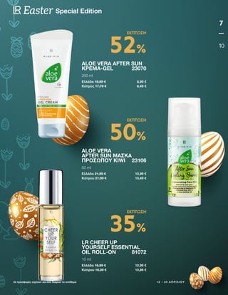 1 2 - 3 0 Α Π Ρ Ι Λ Ί Ο Υ
7
10
Special Edition
Easter
Οι προσφορές ισχύουν για όσο διαρκεί το απόθεμα
ALOE VERA AFTER SUN
ΚΡΈΜΑ-GEL23070
200 ml
Ελλάδα 18,89 € 8,99 €
Κύπρος 17,79 € 8,49 €
LR CHEER UP
YOURSELF ESSENTIAL
OIL ROLL-ON 81072
10 ml
Ελλάδα 16,99 € 10,99 €
Κύπρου 16,39 € 10,89 €
ALOE VERA
AFTER SUN ΜΆΣΚΑ
ΠΡΟΣΏΠΟΥ KIWI 23106
50 ml
Ελλάδα 21,99 € 10,99 €
Κύπρου 21,09 € 10,49 €
52%
ΕΚΠΤΩΣΗ
35%
ΕΚΠΤΩΣΗ
50%
ΕΚΠΤΩΣΗ
 