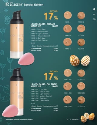 1 2 - 3 0 Α Π Ρ Ι Λ Ί Ο Υ
8
10
Special Edition
Easter
Οι προσφορές ισχύουν για όσο διαρκεί το απόθεμα
LR COLOURS CREAM
MAKE UP 10060
10060-1 - Light Sand
10060-2 - Medium Sand
10060-3 - Light Caramel
10060-4 - Medium Caramel
10060-5 - Dark Sand
10060-6 - Dark Caramel
30 ml
+ Δώρο Ωοειδές Σφουγγαράκι μακιγιάζ
Ελλάδα 16,99 € 13,99 €
Κύπρος 15,99 € 13,19 €
LR COLOURS OIL FREE
MAKE UP 10061
10061-207 - Light Sand
10061-202 - Medium Sand
10061-203 - Light Caramel
10061-204 - Medium Caramel
10061-205 - Dark Sand
10061-206 - Dark Caramel
30 ml
+ Δώρο Ωοειδές Σφουγγαράκι μακιγιάζ
Ελλάδα 16,99 € 13,99 €
Κύπρος 15,99 € 13,19 €
17%
ΕΚΠΤΩΣΗ
17%
ΕΚΠΤΩΣΗ
10060-1
10061-207
10060-2
10061-202
10060-3
10061-203
10060-4
10061-204
10060-5
10061-205
10060-6
10061-206
 
