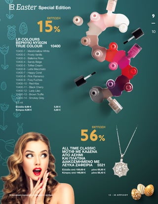 ALL TIME CLASSIC
ΜΟΤΊΦ ΜΕ ΚΑΔΈΝΑ
ΑΠΌ ΑΣΉΜΙ
ΚΑΙ ΠΛΑΤΊΝΑ
ΔΙΑΚΟΣΜΗΜΈΝΟ ΜΕ
ΛΕΥΚΆ ΖΑΦΕΊΡΙΑ 5521
Ελλάδα από 159,00 € μόνο 69,90 €
Κύπρος από 148,90 € μόνο 68,40 €
1 2 - 3 0 Α Π Ρ Ι Λ Ί Ο Υ
Οι προσφορές ισχύουν για όσο διαρκεί το απόθεμα
9
10
Special Edition
Easter
LR COLOURS
ΒΕΡΝΎΚΙ ΝΥΧΙΏΝ
TRUE COLOUR 10400
10400-1 - Marshmallow White
10400-2 - Frosty Vanilla
10400-3 - Ballerina Rose
10400-4 - Sandy Beige
10400-5 - Toffee Cream
10400-6 - Latte Macchiato
10400-7 - Happy Coral
10400-8 - Pink Flamenco
10400-9 - Foxy Fuchsia
10400-10 - Red Kiss
10400-11 - Black Cherry
10400-12 - Lady Lilac
10400-13 - Brown Truffle
10400-14 - Smokey Grey
5,5 ml
Ελλάδα 6,99 € 5,89 €
Κύπρου 6,99 € 5,89 €
15%
ΕΚΠΤΩΣΗ
56%
ΕΚΠΤΩΣΗ
 