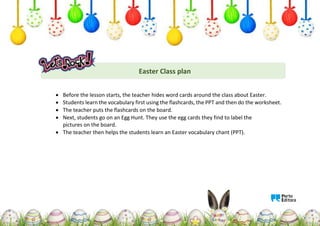 Easter Class plan
 Before the lesson starts, the teacher hides word cards around the class about Easter.
 Students learn the vocabulary first using the flashcards, the PPT and then do the worksheet.
 The teacher puts the flashcards on the board.
 Next, students go on an Egg Hunt. They use the egg cards they find to label the
pictures on the board.
 The teacher then helps the students learn an Easter vocabulary chant (PPT).
 